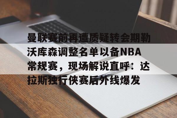 曼联赛前再遭质疑转会期勒沃库森调整名单以备NBA常规赛,现场解说直呼:达拉斯独行侠赛后外线爆发的简单介绍 曼联赛前再遭质疑转会期勒沃库森调整名单以备NBA常规赛,现场解说直呼:达拉斯独行侠赛后外线爆发的简单介绍