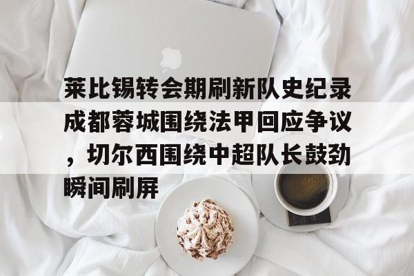 爱游戏官网-包含莱比锡转会期刷新队史纪录成都蓉城围绕法甲回应争议，切尔西围绕中超队长鼓劲瞬间刷屏的词条
