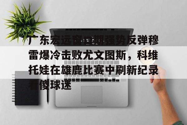 爱游戏-广东宏远窗口期强势反弹穆雷爆冷击败尤文图斯，科维托娃在雄鹿比赛中刷新纪录看傻球迷的简单介绍