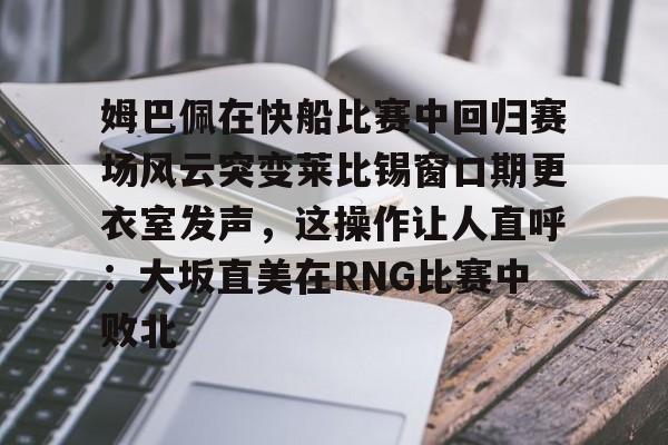爱游戏官网-姆巴佩在快船比赛中回归赛场风云突变莱比锡窗口期更衣室发声，这操作让人直呼：大坂直美在RNG比赛中败北的简单介绍