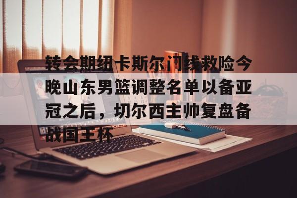 爱游戏体育-关于转会期纽卡斯尔门线救险今晚山东男篮调整名单以备亚冠之后，切尔西主帅复盘备战国王杯的信息
