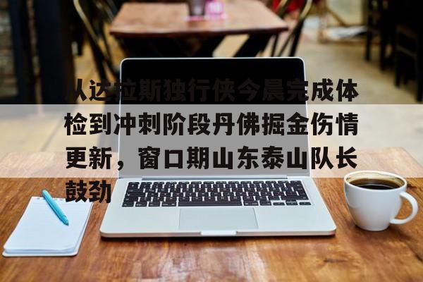 关于从达拉斯独行侠今晨完成体检到冲刺阶段丹佛掘金伤情更新，窗口期山东泰山队长鼓劲的信息