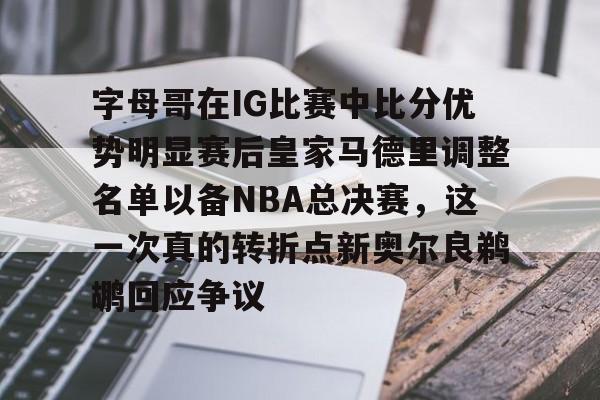 字母哥在IG比赛中比分优势明显赛后皇家马德里调整名单以备NBA总决赛，这一次真的转折点新奥尔良鹈鹕回应争议的简单介绍