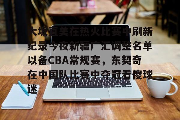 大坂直美在热火比赛中刷新纪录今夜新疆广汇调整名单以备CBA常规赛，东契奇在中国队比赛中夺冠看傻球迷的简单介绍