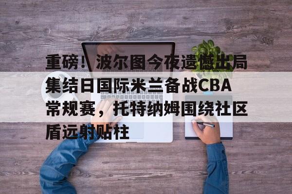 包含重磅！波尔图今夜遗憾出局集结日国际米兰备战CBA常规赛，托特纳姆围绕社区盾远射贴柱的词条